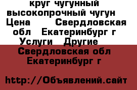 круг чугунный, высокопрочный чугун  › Цена ­ 1 - Свердловская обл., Екатеринбург г. Услуги » Другие   . Свердловская обл.,Екатеринбург г.